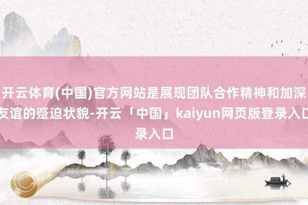 开云体育(中国)官方网站是展现团队合作精神和加深友谊的蹙迫状貌-开云「中国」kaiyun网页版登录入口