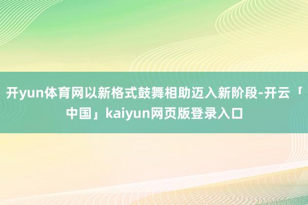 开yun体育网以新格式鼓舞相助迈入新阶段-开云「中国」kaiyun网页版登录入口