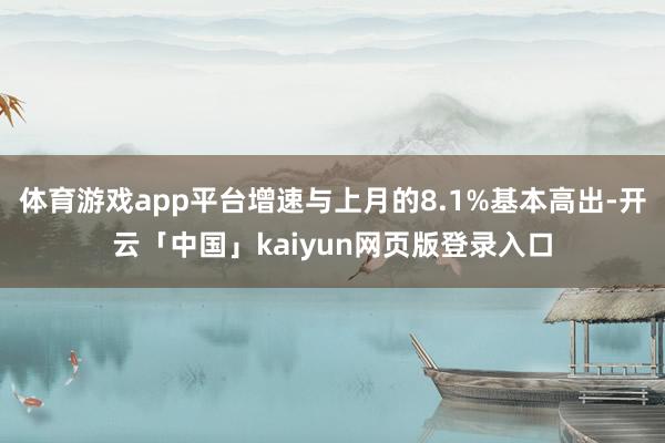 体育游戏app平台增速与上月的8.1%基本高出-开云「中国」kaiyun网页版登录入口