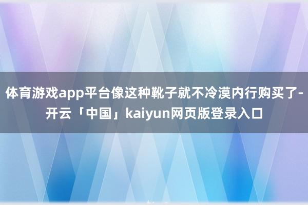 体育游戏app平台像这种靴子就不冷漠内行购买了-开云「中国」kaiyun网页版登录入口