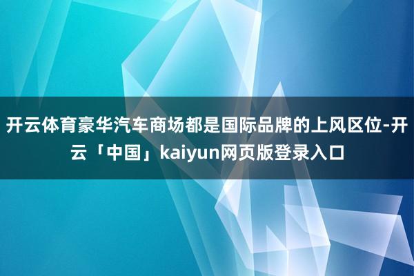开云体育豪华汽车商场都是国际品牌的上风区位-开云「中国」kaiyun网页版登录入口