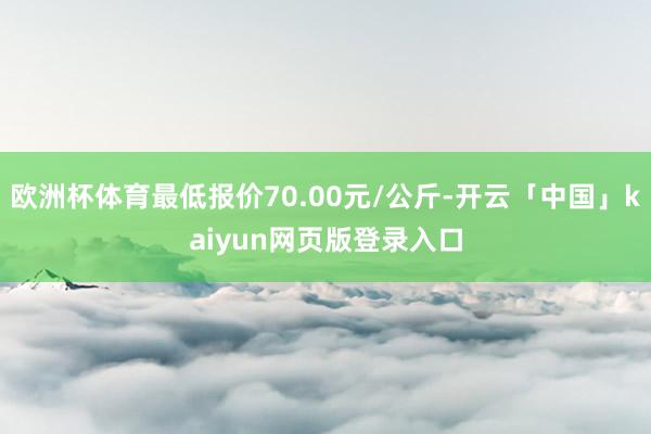 欧洲杯体育最低报价70.00元/公斤-开云「中国」kaiyun网页版登录入口