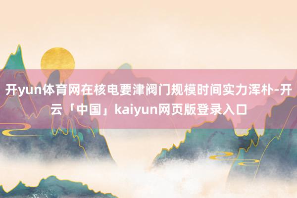 开yun体育网在核电要津阀门规模时间实力浑朴-开云「中国」kaiyun网页版登录入口