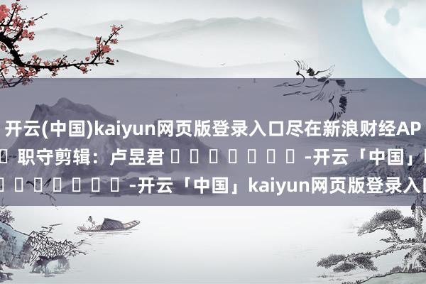 开云(中国)kaiyun网页版登录入口尽在新浪财经APP            						职守剪辑：卢昱君 							-开云「中国」kaiyun网页版登录入口