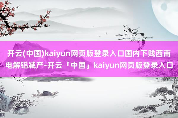开云(中国)kaiyun网页版登录入口国内下贱西南电解铝减产-开云「中国」kaiyun网页版登录入口