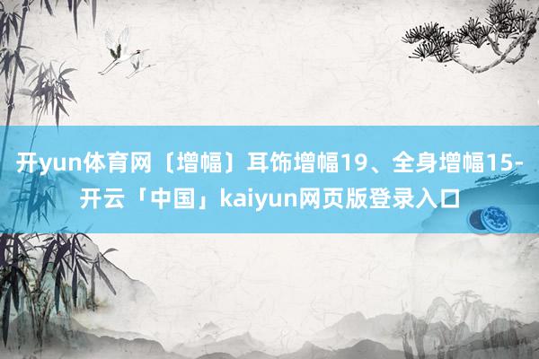 开yun体育网〔增幅〕耳饰增幅19、全身增幅15-开云「中国