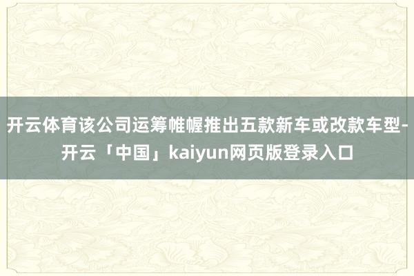 开云体育该公司运筹帷幄推出五款新车或改款车型-开云「中国」k