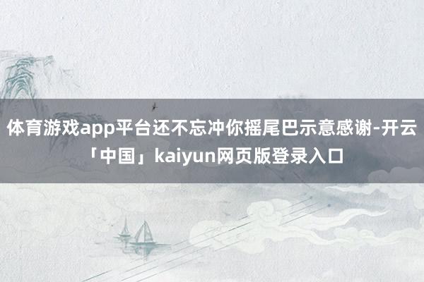 体育游戏app平台还不忘冲你摇尾巴示意感谢-开云「中国」ka