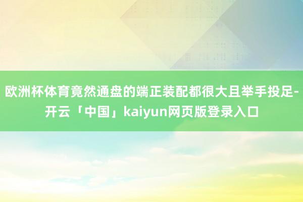 欧洲杯体育竟然通盘的端正装配都很大且举手投足-开云「中国」k