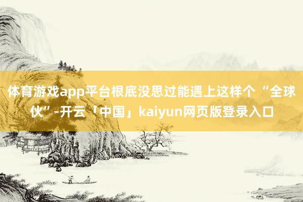 体育游戏app平台根底没思过能遇上这样个 “全球伙”-开云「