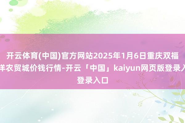 开云体育(中国)官方网站2025年1月6日重庆双福外洋农贸城价钱行情-开云「中国」kaiyun网页版登录入口