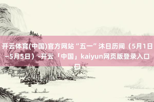 开云体育(中国)官方网站“五一”沐日历间(5月1日—5月5日)-开云「中国」kaiyun网页版登录入口