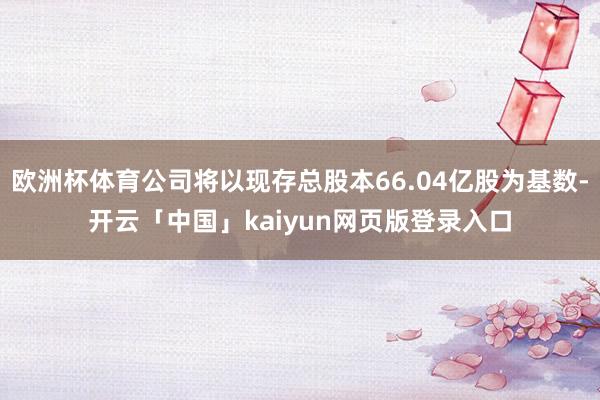 欧洲杯体育公司将以现存总股本66.04亿股为基数-开云「中国