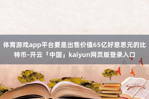体育游戏app平台要是出售价值65亿好意思元的比特币-开云「