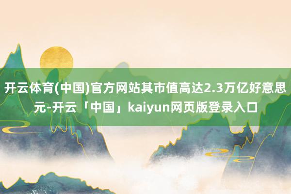 开云体育(中国)官方网站其市值高达2.3万亿好意思元-开云「