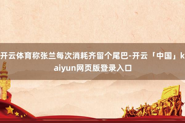 开云体育称张兰每次消耗齐留个尾巴-开云「中国」kaiyun网