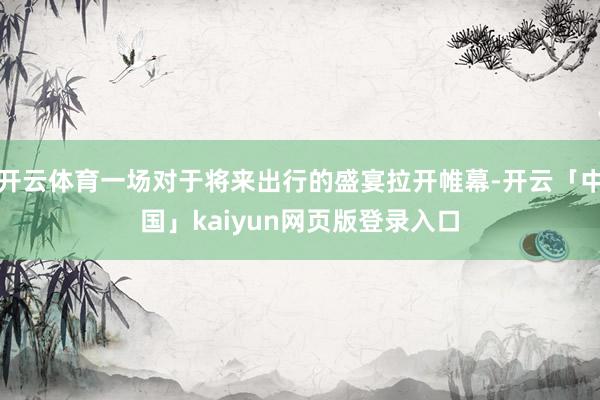 开云体育一场对于将来出行的盛宴拉开帷幕-开云「中国」kaiy
