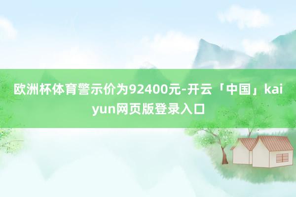 欧洲杯体育警示价为92400元-开云「中国」kaiyun网页版登录入口