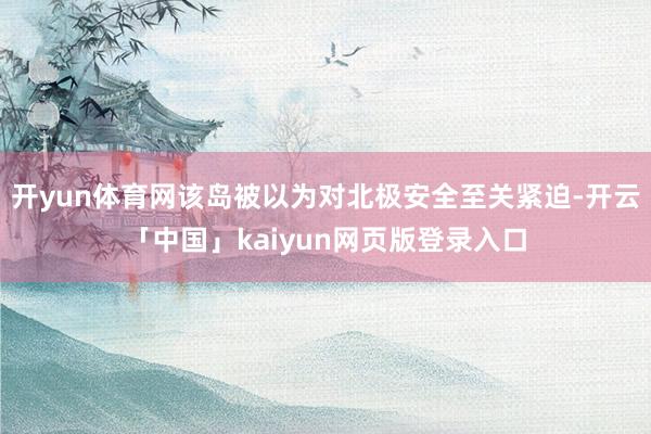 开yun体育网该岛被以为对北极安全至关紧迫-开云「中国」ka