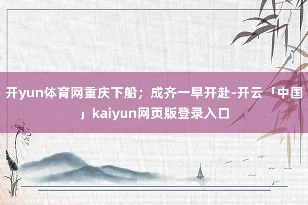 开yun体育网重庆下船;成齐一早开赴-开云「中国」kaiyun网页版登录入口