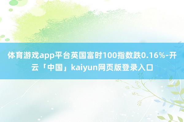体育游戏app平台英国富时100指数跌0.16%-开云「中国」kaiyun网页版登录入口