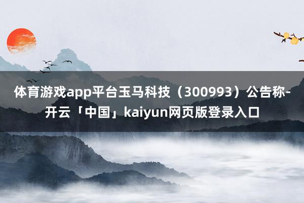 体育游戏app平台玉马科技（300993）公告称-开云「中国