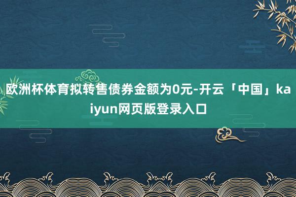 欧洲杯体育拟转售债券金额为0元-开云「中国」kaiyun网页