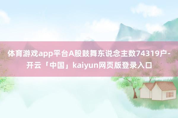 体育游戏app平台A股鼓舞东说念主数74319户-开云「中国