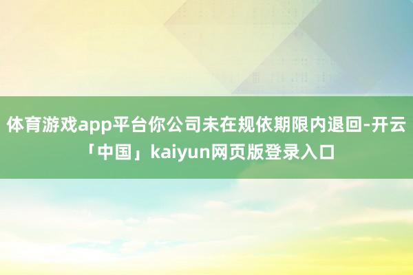 体育游戏app平台你公司未在规依期限内退回-开云「中国」ka