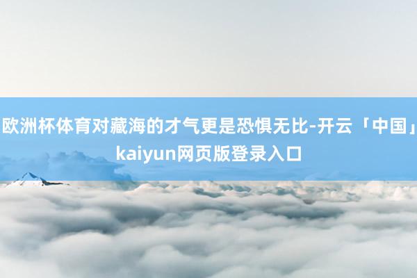 欧洲杯体育对藏海的才气更是恐惧无比-开云「中国」kaiyun