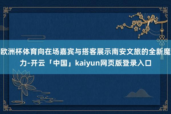 欧洲杯体育向在场嘉宾与搭客展示南安文旅的全新魔力-开云「中国