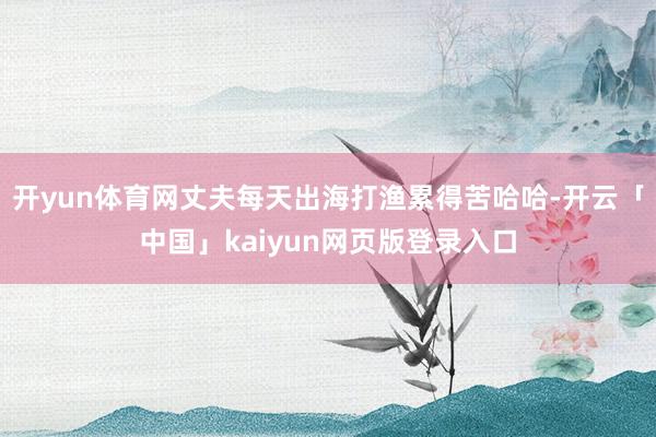 开yun体育网丈夫每天出海打渔累得苦哈哈-开云「中国」kai