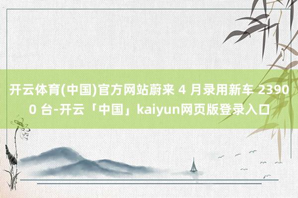 开云体育(中国)官方网站蔚来 4 月录用新车 23900 台