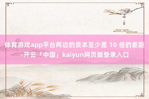 体育游戏app平台两边的资本至少是 10 倍的差距-开云「中国」kaiyun网页版登录入口