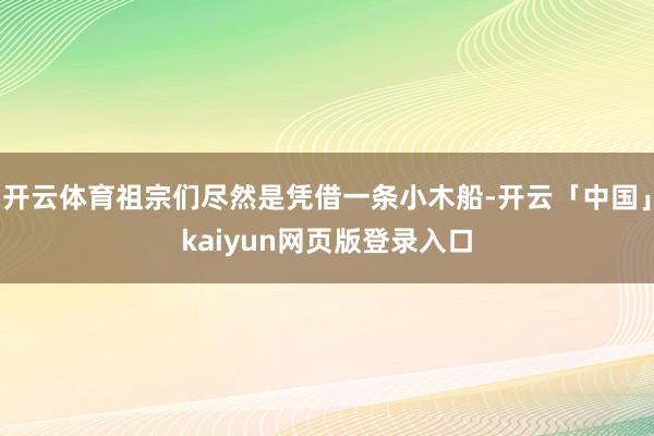 开云体育祖宗们尽然是凭借一条小木船-开云「中国」kaiyun