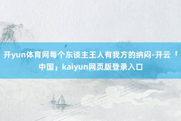 开yun体育网每个东谈主王人有我方的纳闷-开云「中国」kai