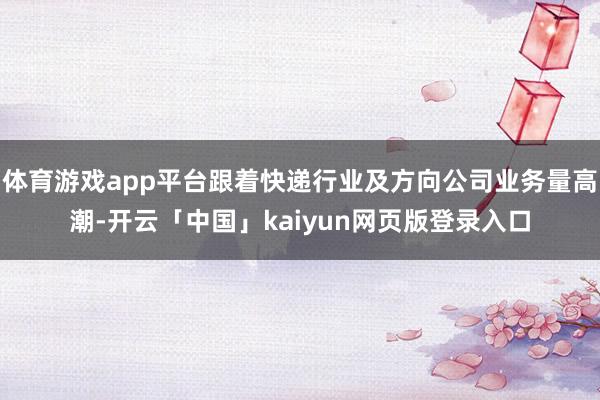 体育游戏app平台跟着快递行业及方向公司业务量高潮-开云「中