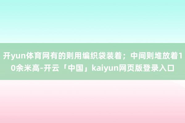开yun体育网有的则用编织袋装着；中间则堆放着10余米高-开
