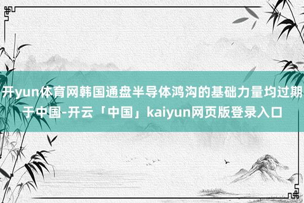 开yun体育网韩国通盘半导体鸿沟的基础力量均过期于中国-开云