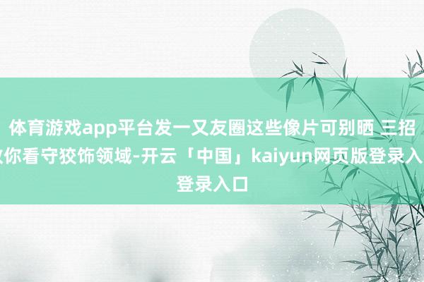 体育游戏app平台发一又友圈这些像片可别晒 三招教你看守狡饰