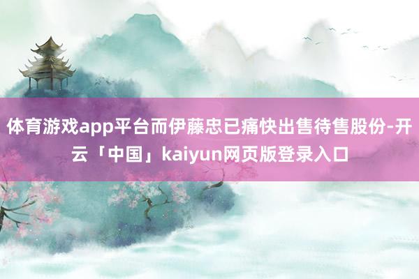 体育游戏app平台而伊藤忠已痛快出售待售股份-开云「中国」k
