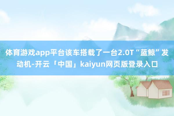 体育游戏app平台该车搭载了一台2.0T“蓝鲸”发动机-开云