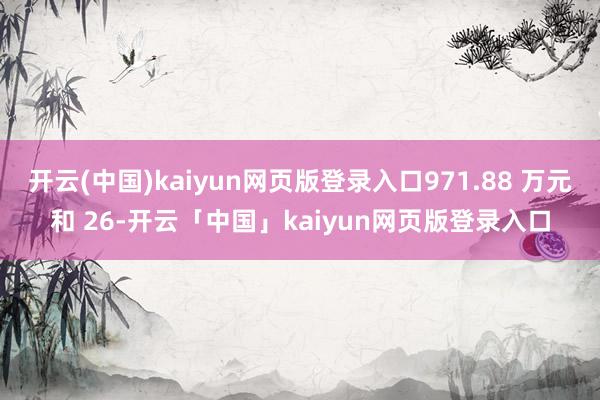 开云(中国)kaiyun网页版登录入口971.88 万元和 