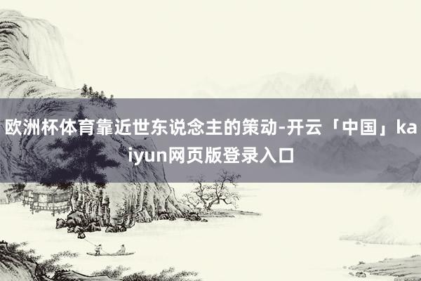欧洲杯体育靠近世东说念主的策动-开云「中国」kaiyun网页