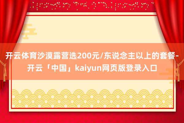 开云体育沙漠露营选200元/东说念主以上的套餐-开云「中国」