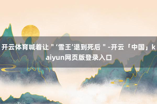 开云体育喊着让＂‘雪王’退到死后＂-开云「中国」kaiyun