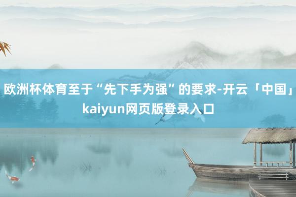 欧洲杯体育至于“先下手为强”的要求-开云「中国」kaiyun
