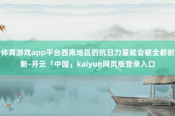 体育游戏app平台西南地区的抗日力量就会被全都割断-开云「中