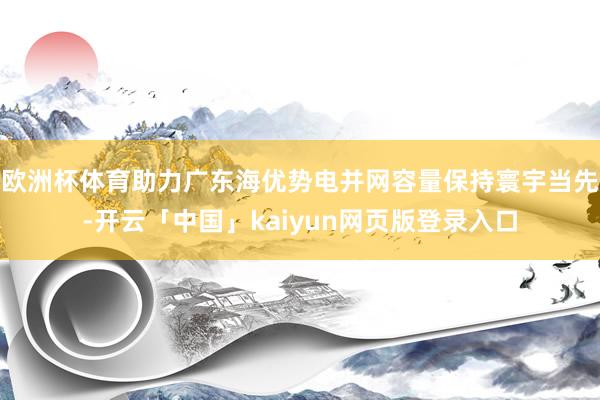 欧洲杯体育助力广东海优势电并网容量保持寰宇当先-开云「中国」