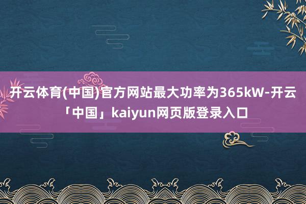 开云体育(中国)官方网站最大功率为365kW-开云「中国」kaiyun网页版登录入口